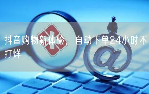 抖音购物新体验，自动下单24小时不打烊