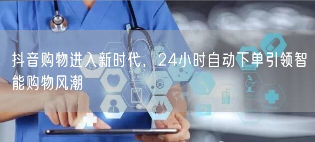 抖音购物进入新时代，24小时自动下单引领智能购物风潮