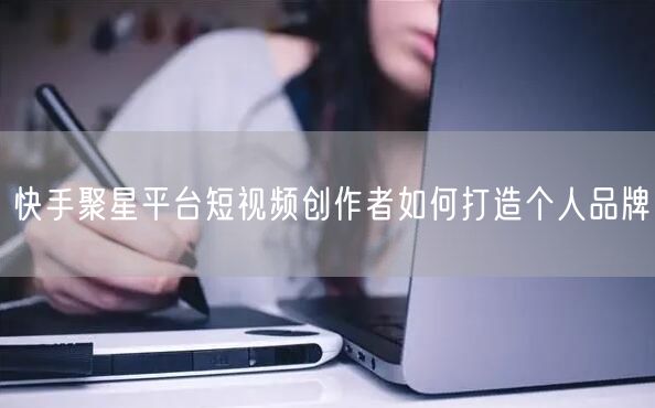 快手聚星平台短视频创作者如何打造个人品牌